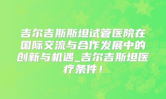 吉尔吉斯斯坦试管医院在国际交流与合作发展中的创新与机遇_吉尔吉斯坦医疗条件!