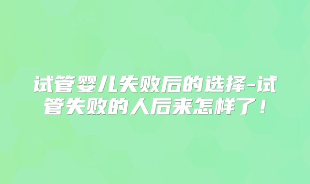 试管婴儿失败后的选择-试管失败的人后来怎样了！