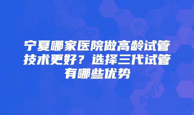 宁夏哪家医院做高龄试管技术更好?选择三代试管有哪些优势