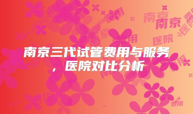 南京三代试管费用与服务，医院对比分析