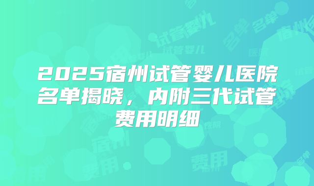 2025宿州试管婴儿医院名单揭晓，内附三代试管费用明细