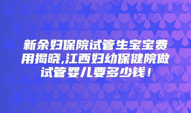 新余妇保院试管生宝宝费用揭晓,江西妇幼保健院做试管婴儿要多少钱！
