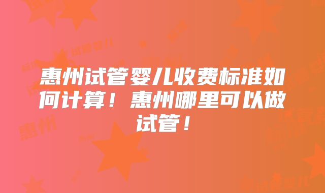 惠州试管婴儿收费标准如何计算！惠州哪里可以做试管！