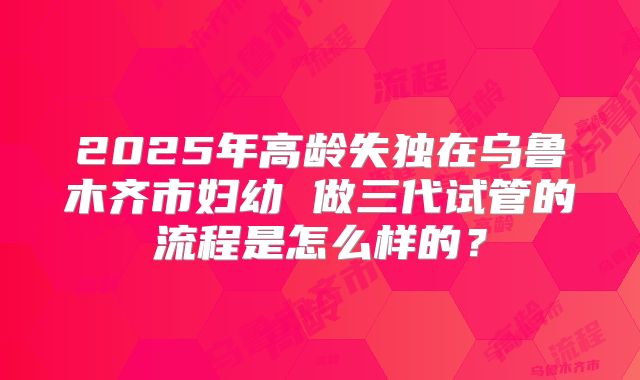 2025年高龄失独在乌鲁木齐市妇幼 做三代试管的流程是怎么样的？