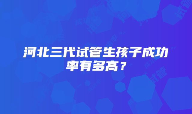 河北三代试管生孩子成功率有多高?