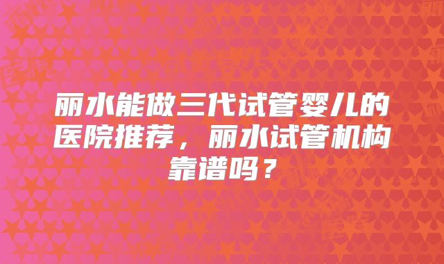 丽水能做三代试管婴儿的医院推荐，丽水试管机构靠谱吗？