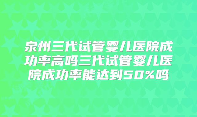 泉州三代试管婴儿医院成功率高吗三代试管婴儿医院成功率能达到50%吗