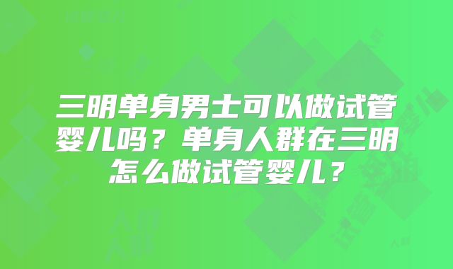 三明单身男士可以做试管婴儿吗?单身人群在三明怎么做试管婴儿?