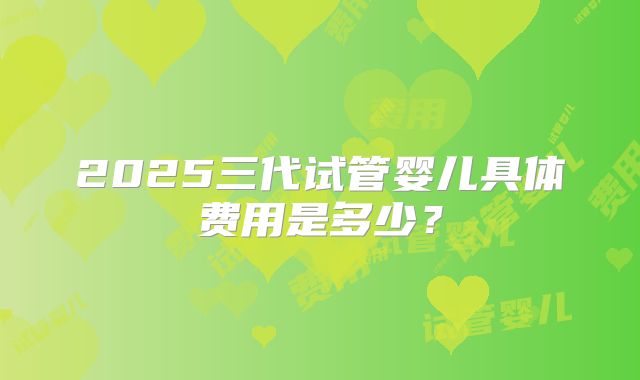 2025三代试管婴儿具体费用是多少？