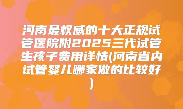 河南最权威的十大正规试管医院附2025三代试管生孩子费用详情(河南省内试管婴儿哪家做的比较好)