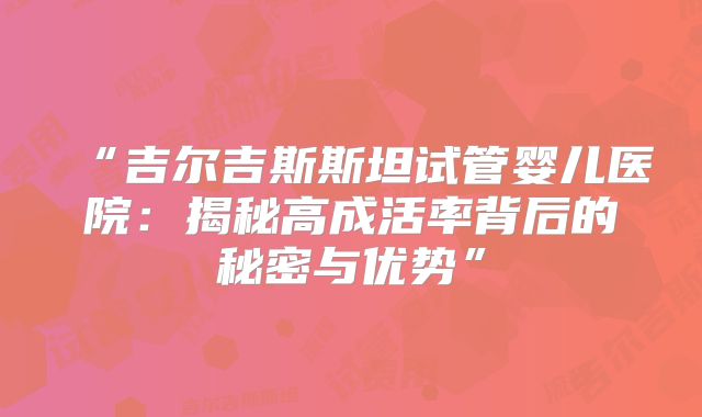 “吉尔吉斯斯坦试管婴儿医院：揭秘高成活率背后的秘密与优势”