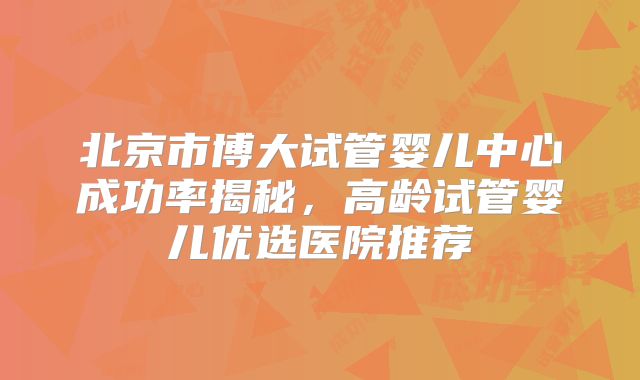 北京市博大试管婴儿中心成功率揭秘，高龄试管婴儿优选医院推荐