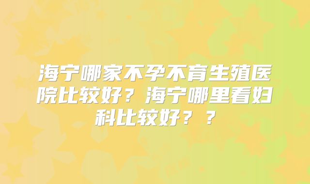 海宁哪家不孕不育生殖医院比较好？海宁哪里看妇科比较好？？