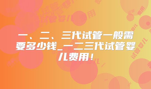 一、二、三代试管一般需要多少钱_一二三代试管婴儿费用！