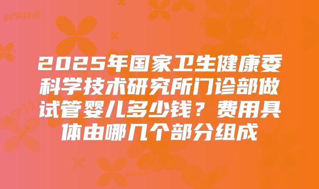 2025年国家卫生健康委科学技术研究所门诊部做试管婴儿多少钱？费用具体由哪几个部分组成