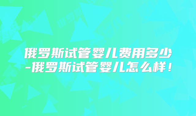 俄罗斯试管婴儿费用多少-俄罗斯试管婴儿怎么样！