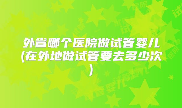 外省哪个医院做试管婴儿(在外地做试管要去多少次)