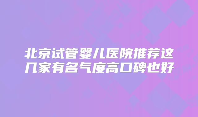 北京试管婴儿医院推荐这几家有名气度高口碑也好