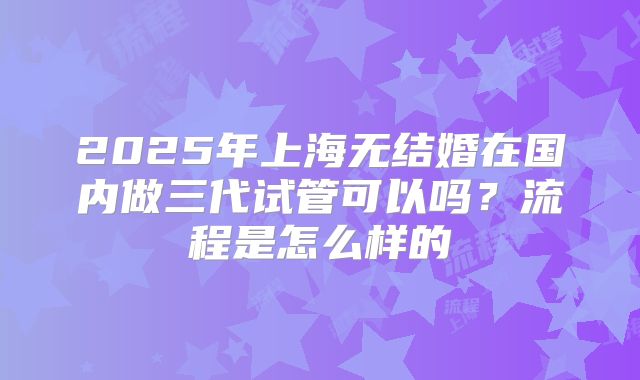 2025年上海无结婚在国内做三代试管可以吗？流程是怎么样的