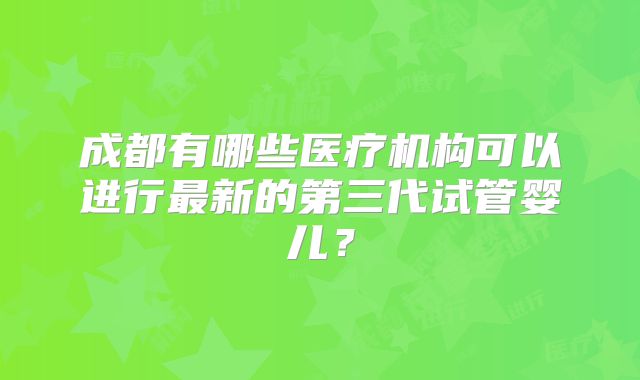 成都有哪些医疗机构可以进行最新的第三代试管婴儿?