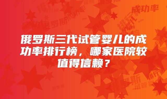 俄罗斯三代试管婴儿的成功率排行榜，哪家医院较值得信赖？