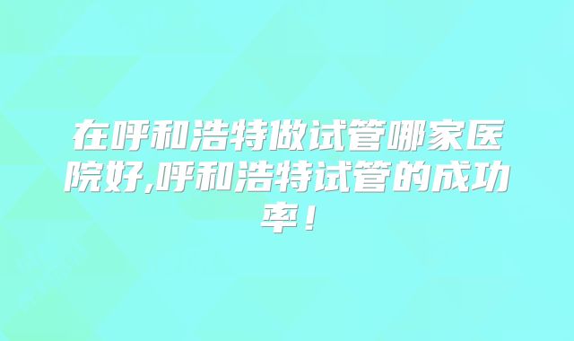 在呼和浩特做试管哪家医院好,呼和浩特试管的成功率!