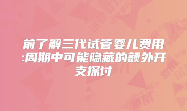 前了解三代试管婴儿费用:周期中可能隐藏的额外开支探讨