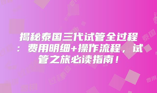 揭秘泰国三代试管全过程：费用明细+操作流程，试管之旅必读指南！
