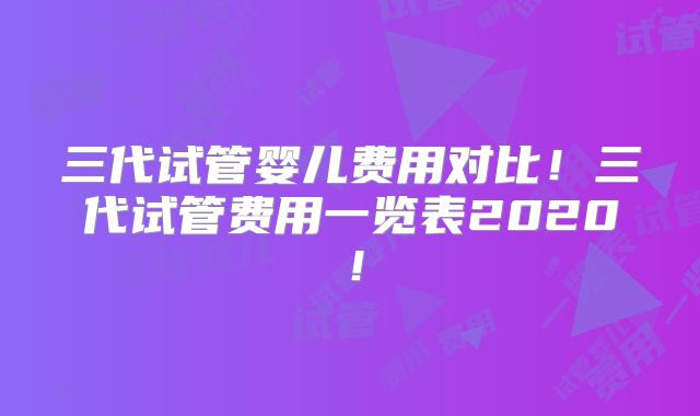 三代试管婴儿费用对比！三代试管费用一览表2020！