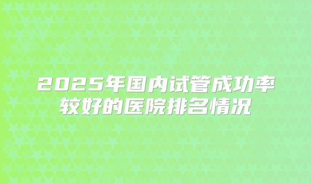 2025年国内试管成功率较好的医院排名情况