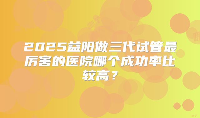2025益阳做三代试管最厉害的医院哪个成功率比较高?