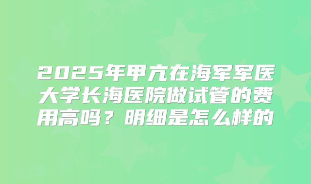 2025年甲亢在海军军医大学长海医院做试管的费用高吗?明细是怎么样的