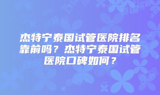 杰特宁泰国试管医院排名靠前吗？杰特宁泰国试管医院口碑如何？