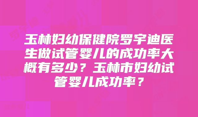 玉林妇幼保健院罗宇迪医生做试管婴儿的成功率大概有多少？玉林市妇幼试管婴儿成功率？