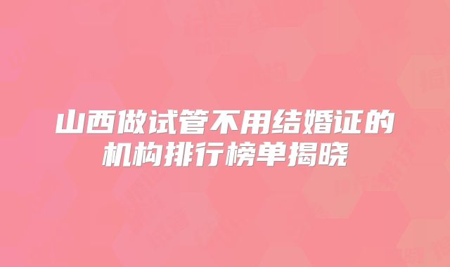 山西做试管不用结婚证的机构排行榜单揭晓