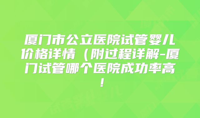 厦门市公立医院试管婴儿价格详情（附过程详解-厦门试管哪个医院成功率高！