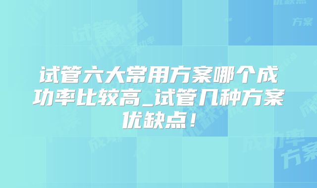 试管六大常用方案哪个成功率比较高_试管几种方案优缺点！
