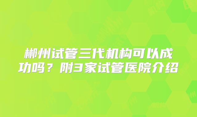 郴州试管三代机构可以成功吗？附3家试管医院介绍