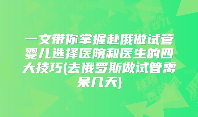 一文带你掌握赴俄做试管婴儿选择医院和医生的四大技巧(去俄罗斯做试管需呆几天)