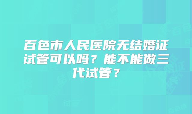 百色市人民医院无结婚证试管可以吗？能不能做三代试管？