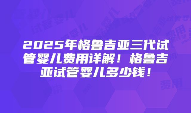 2025年格鲁吉亚三代试管婴儿费用详解！格鲁吉亚试管婴儿多少钱！