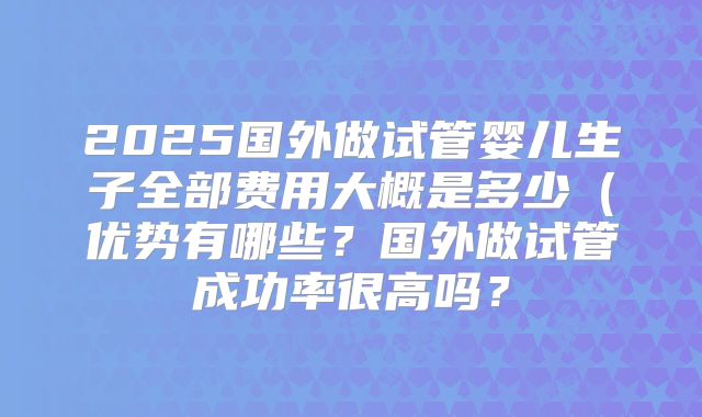 2025国外做试管婴儿生子全部费用大概是多少(优势有哪些?国外做试管成功率很高吗?