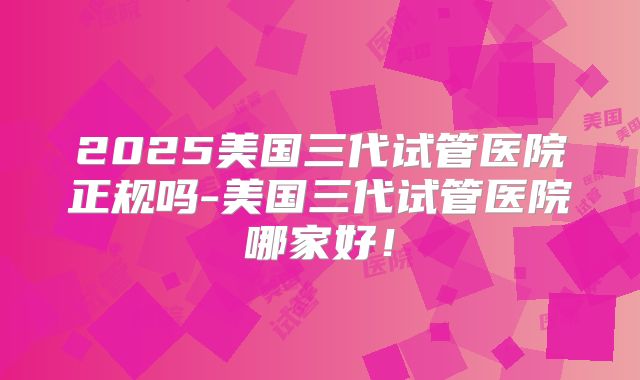 2025美国三代试管医院正规吗-美国三代试管医院哪家好！