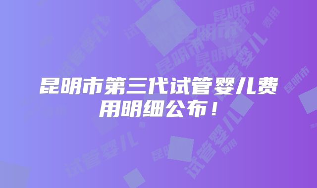 昆明市第三代试管婴儿费用明细公布！