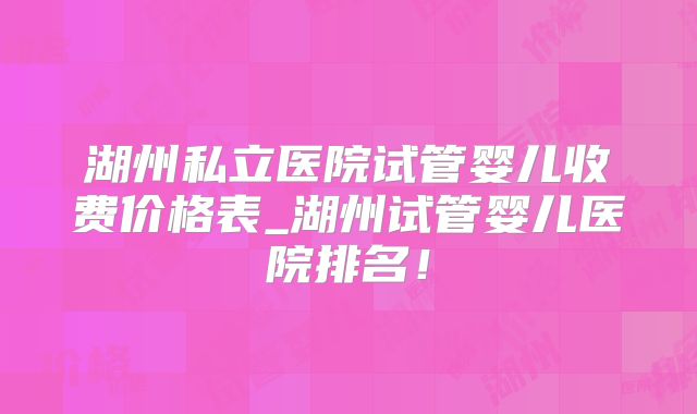 湖州私立医院试管婴儿收费价格表_湖州试管婴儿医院排名！