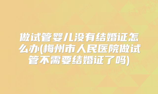 做试管婴儿没有结婚证怎么办(梅州市人民医院做试管不需要结婚证了吗)