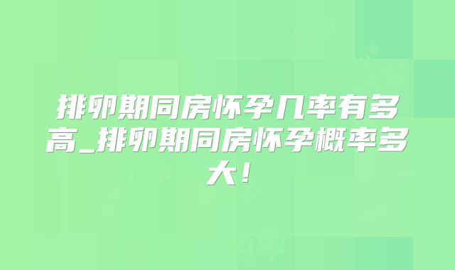 排卵期同房怀孕几率有多高_排卵期同房怀孕概率多大！
