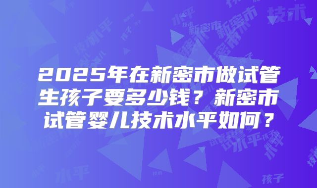 2025年在新密市做试管生孩子要多少钱?新密市试管婴儿技术水平如何?