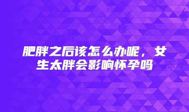 肥胖之后该怎么办呢，女生太胖会影响怀孕吗
