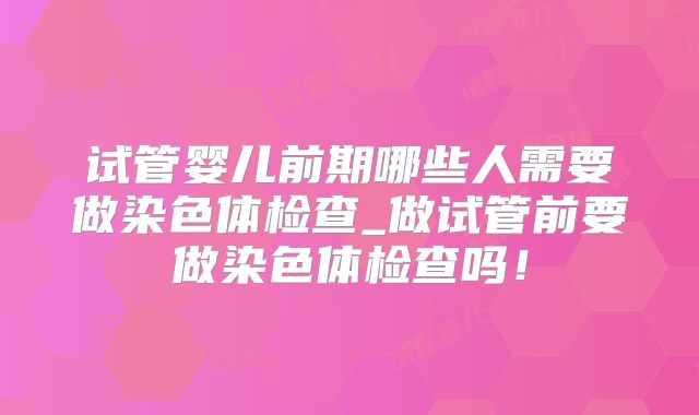 试管婴儿前期哪些人需要做染色体检查_做试管前要做染色体检查吗!